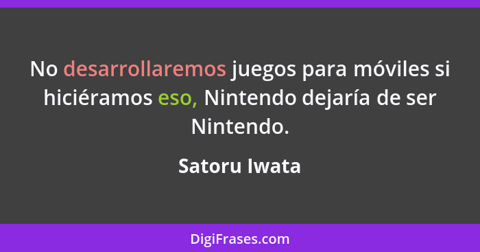 No desarrollaremos juegos para móviles si hiciéramos eso, Nintendo dejaría de ser Nintendo.... - Satoru Iwata