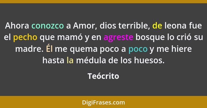 Ahora conozco a Amor, dios terrible, de leona fue el pecho que mamó y en agreste bosque lo crió su madre. Él me quema poco a poco y me hier... - Teócrito