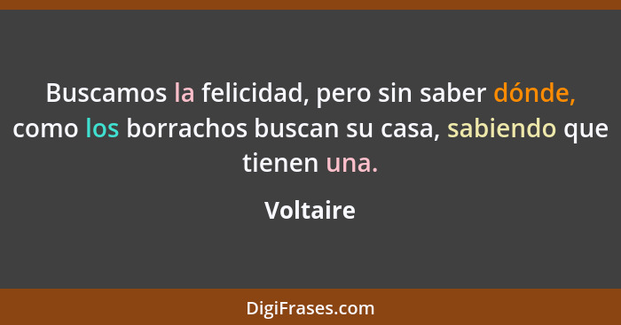 Buscamos la felicidad, pero sin saber dónde, como los borrachos buscan su casa, sabiendo que tienen una.... - Voltaire