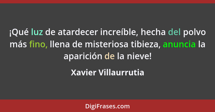 ¡Qué luz de atardecer increíble, hecha del polvo más fino, llena de misteriosa tibieza, anuncia la aparición de la nieve!... - Xavier Villaurrutia