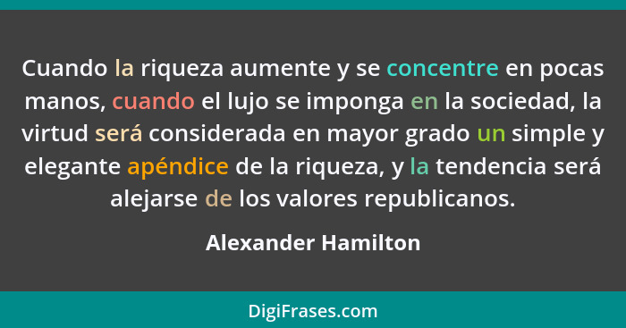 Cuando la riqueza aumente y se concentre en pocas manos, cuando el lujo se imponga en la sociedad, la virtud será considerada en... - Alexander Hamilton