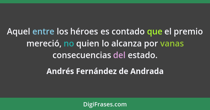Aquel entre los héroes es contado que el premio mereció, no quien lo alcanza por vanas consecuencias del estado.... - Andrés Fernández de Andrada
