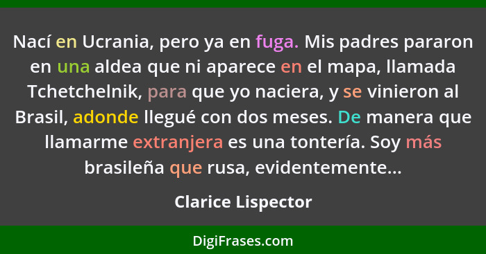 Nací en Ucrania, pero ya en fuga. Mis padres pararon en una aldea que ni aparece en el mapa, llamada Tchetchelnik, para que yo nac... - Clarice Lispector