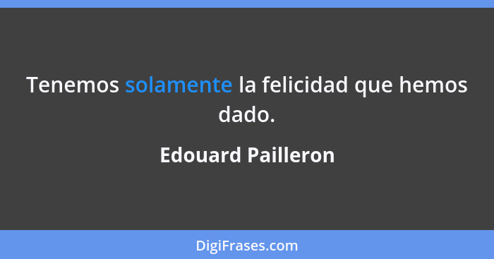 Tenemos solamente la felicidad que hemos dado.... - Edouard Pailleron