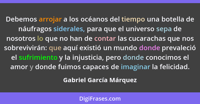 Debemos arrojar a los océanos del tiempo una botella de náufragos siderales, para que el universo sepa de nosotros lo que no... - Gabriel García Márquez