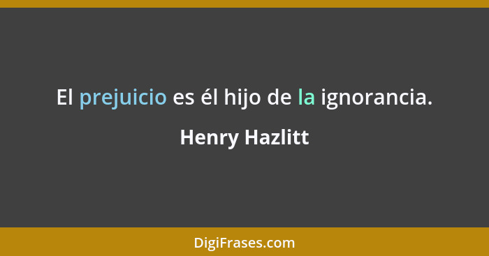 El prejuicio es él hijo de la ignorancia.... - Henry Hazlitt