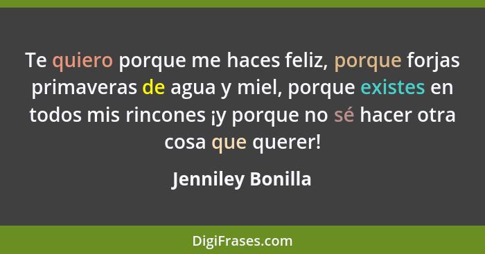 Te quiero porque me haces feliz, porque forjas primaveras de agua y miel, porque existes en todos mis rincones ¡y porque no sé hace... - Jenniley Bonilla