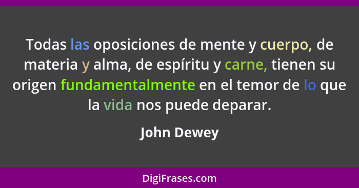 Todas las oposiciones de mente y cuerpo, de materia y alma, de espíritu y carne, tienen su origen fundamentalmente en el temor de lo que... - John Dewey