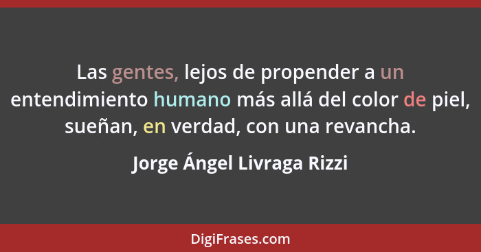 Las gentes, lejos de propender a un entendimiento humano más allá del color de piel, sueñan, en verdad, con una revancha.... - Jorge Ángel Livraga Rizzi