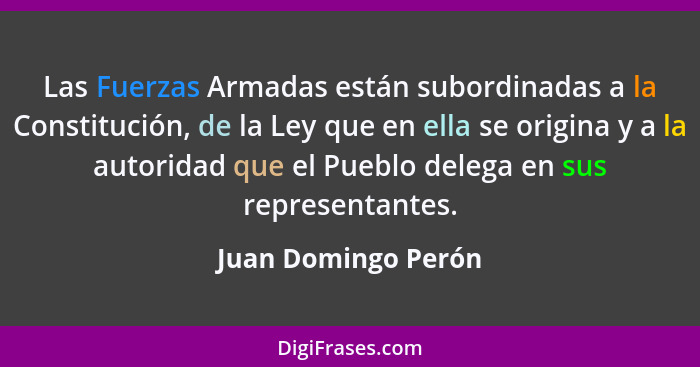 Las Fuerzas Armadas están subordinadas a la Constitución, de la Ley que en ella se origina y a la autoridad que el Pueblo delega... - Juan Domingo Perón