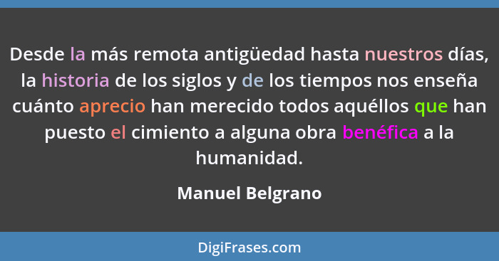 Desde la más remota antigüedad hasta nuestros días, la historia de los siglos y de los tiempos nos enseña cuánto aprecio han merecid... - Manuel Belgrano