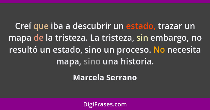 Creí que iba a descubrir un estado, trazar un mapa de la tristeza. La tristeza, sin embargo, no resultó un estado, sino un proceso.... - Marcela Serrano