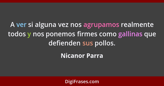 A ver si alguna vez nos agrupamos realmente todos y nos ponemos firmes como gallinas que defienden sus pollos.... - Nicanor Parra