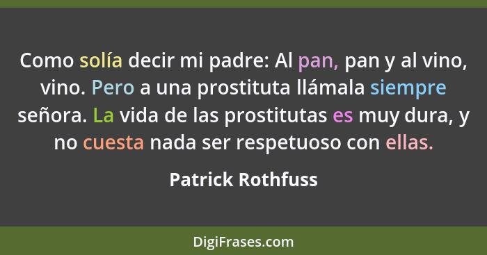 Como solía decir mi padre: Al pan, pan y al vino, vino. Pero a una prostituta llámala siempre señora. La vida de las prostitutas es... - Patrick Rothfuss