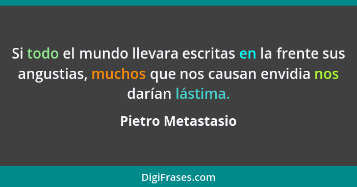 Si todo el mundo llevara escritas en la frente sus angustias, muchos que nos causan envidia nos darían lástima.... - Pietro Metastasio