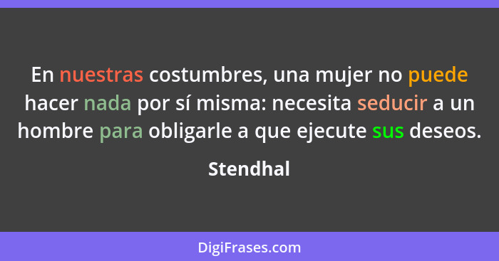 En nuestras costumbres, una mujer no puede hacer nada por sí misma: necesita seducir a un hombre para obligarle a que ejecute sus deseos.... - Stendhal