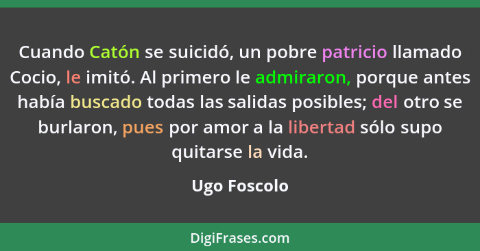 Cuando Catón se suicidó, un pobre patricio llamado Cocio, le imitó. Al primero le admiraron, porque antes había buscado todas las salida... - Ugo Foscolo