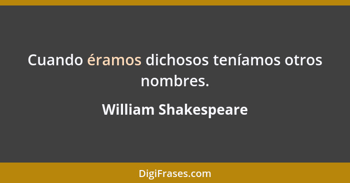 Cuando éramos dichosos teníamos otros nombres.... - William Shakespeare