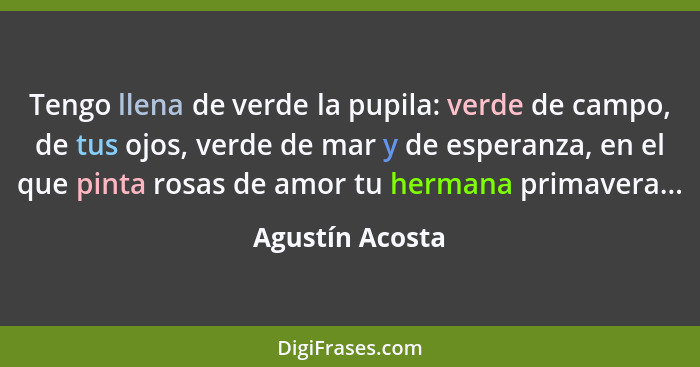 Tengo llena de verde la pupila: verde de campo, de tus ojos, verde de mar y de esperanza, en el que pinta rosas de amor tu hermana pr... - Agustín Acosta