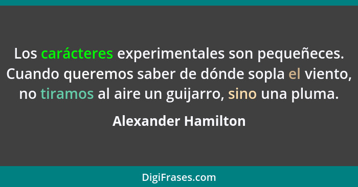 Los carácteres experimentales son pequeñeces. Cuando queremos saber de dónde sopla el viento, no tiramos al aire un guijarro, sin... - Alexander Hamilton