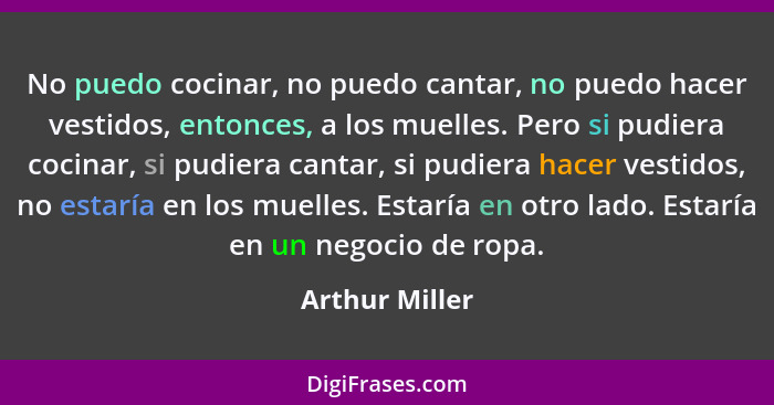 No puedo cocinar, no puedo cantar, no puedo hacer vestidos, entonces, a los muelles. Pero si pudiera cocinar, si pudiera cantar, si pu... - Arthur Miller