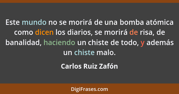 Este mundo no se morirá de una bomba atómica como dicen los diarios, se morirá de risa, de banalidad, haciendo un chiste de todo,... - Carlos Ruiz Zafón