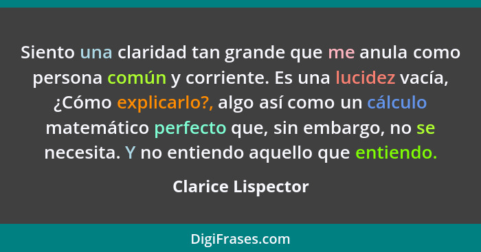 Siento una claridad tan grande que me anula como persona común y corriente. Es una lucidez vacía, ¿Cómo explicarlo?, algo así como... - Clarice Lispector