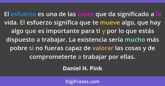 El esfuerzo es una de las cosas que da significado a la vida. El esfuerzo significa que te mueve algo, que hay algo que es importante... - Daniel H. Pink