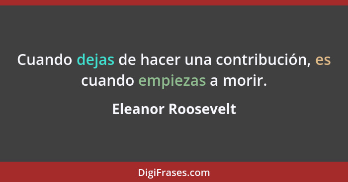 Cuando dejas de hacer una contribución, es cuando empiezas a morir.... - Eleanor Roosevelt