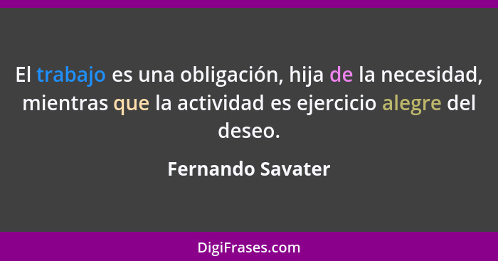 El trabajo es una obligación, hija de la necesidad, mientras que la actividad es ejercicio alegre del deseo.... - Fernando Savater