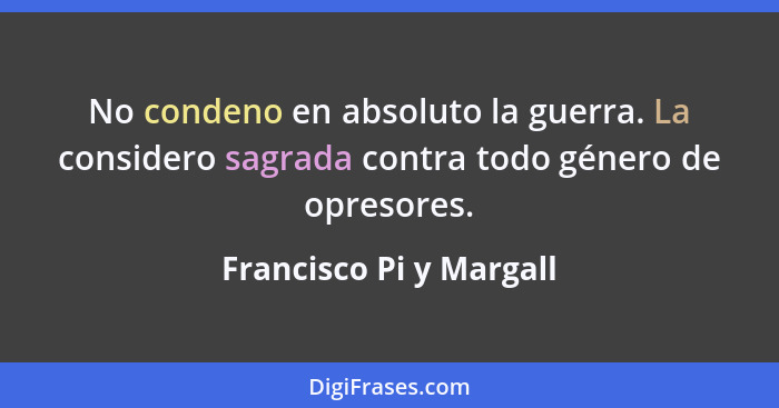 No condeno en absoluto la guerra. La considero sagrada contra todo género de opresores.... - Francisco Pi y Margall