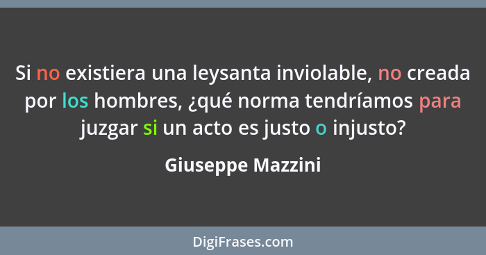 Si no existiera una leysanta inviolable, no creada por los hombres, ¿qué norma tendríamos para juzgar si un acto es justo o injusto... - Giuseppe Mazzini