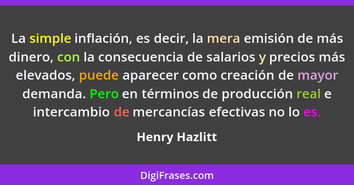 La simple inflación, es decir, la mera emisión de más dinero, con la consecuencia de salarios y precios más elevados, puede aparecer c... - Henry Hazlitt