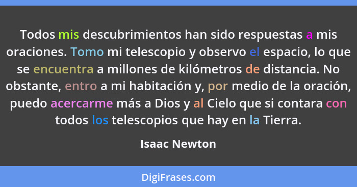 Todos mis descubrimientos han sido respuestas a mis oraciones. Tomo mi telescopio y observo el espacio, lo que se encuentra a millones... - Isaac Newton