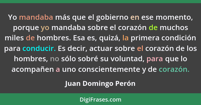 Yo mandaba más que el gobierno en ese momento, porque yo mandaba sobre el corazón de muchos miles de hombres. Esa es, quizá, la p... - Juan Domingo Perón