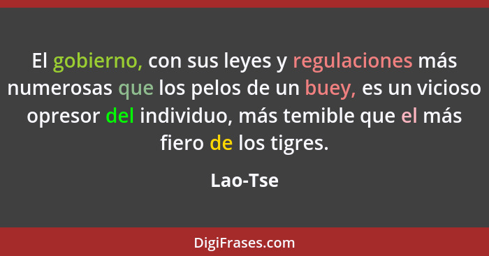 El gobierno, con sus leyes y regulaciones más numerosas que los pelos de un buey, es un vicioso opresor del individuo, más temible que el má... - Lao-Tse