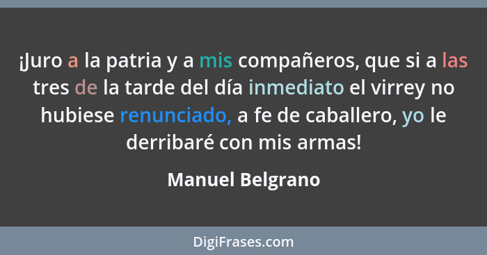 ¡Juro a la patria y a mis compañeros, que si a las tres de la tarde del día inmediato el virrey no hubiese renunciado, a fe de cabal... - Manuel Belgrano