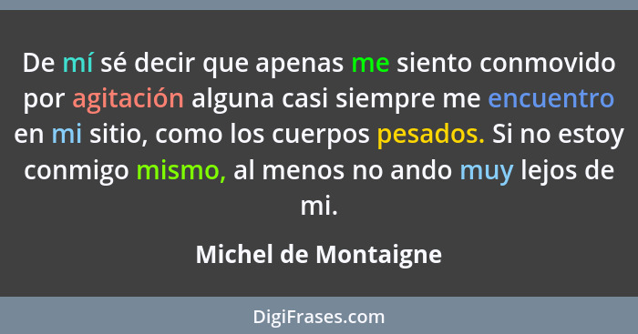 De mí sé decir que apenas me siento conmovido por agitación alguna casi siempre me encuentro en mi sitio, como los cuerpos pesad... - Michel de Montaigne