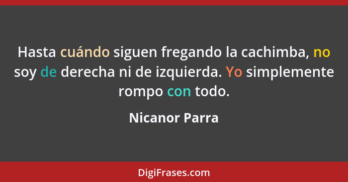 Hasta cuándo siguen fregando la cachimba, no soy de derecha ni de izquierda. Yo simplemente rompo con todo.... - Nicanor Parra