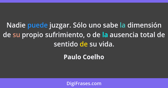 Nadie puede juzgar. Sólo uno sabe la dimensión de su propio sufrimiento, o de la ausencia total de sentido de su vida.... - Paulo Coelho