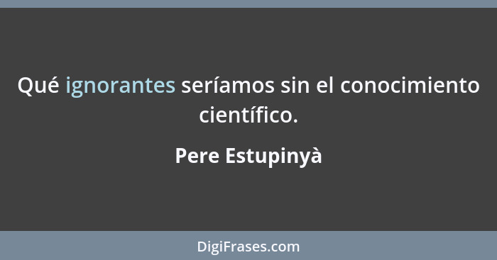 Qué ignorantes seríamos sin el conocimiento científico.... - Pere Estupinyà