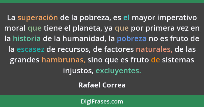 La superación de la pobreza, es el mayor imperativo moral que tiene el planeta, ya que por primera vez en la historia de la humanidad,... - Rafael Correa