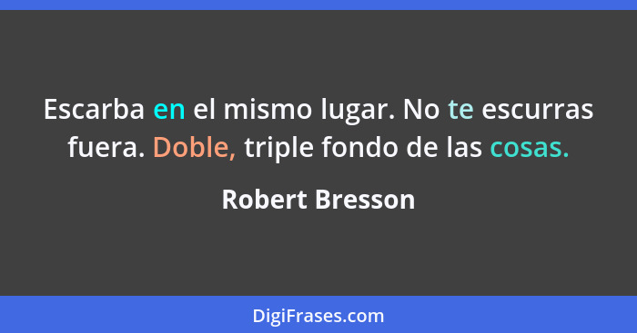 Escarba en el mismo lugar. No te escurras fuera. Doble, triple fondo de las cosas.... - Robert Bresson