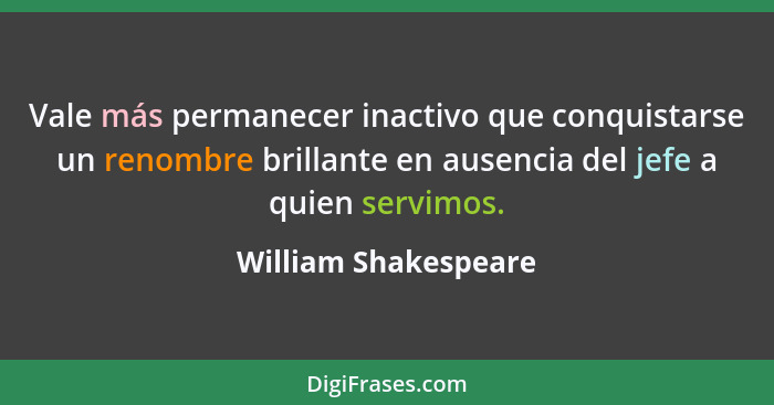 Vale más permanecer inactivo que conquistarse un renombre brillante en ausencia del jefe a quien servimos.... - William Shakespeare