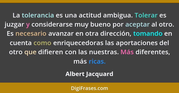 La tolerancia es una actitud ambigua. Tolerar es juzgar y considerarse muy bueno por aceptar al otro. Es necesario avanzar en otra d... - Albert Jacquard