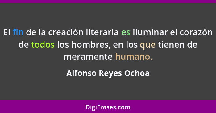 El fin de la creación literaria es iluminar el corazón de todos los hombres, en los que tienen de meramente humano.... - Alfonso Reyes Ochoa
