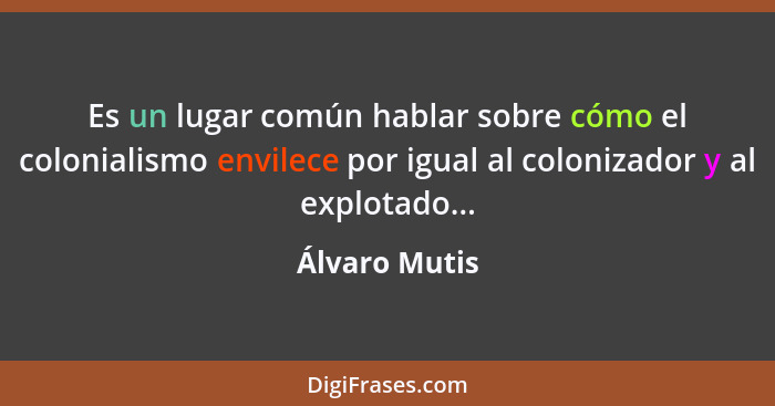 Es un lugar común hablar sobre cómo el colonialismo envilece por igual al colonizador y al explotado...... - Álvaro Mutis