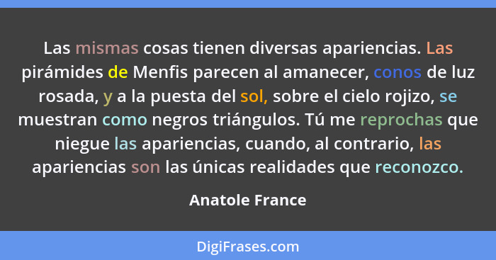 Las mismas cosas tienen diversas apariencias. Las pirámides de Menfis parecen al amanecer, conos de luz rosada, y a la puesta del sol... - Anatole France