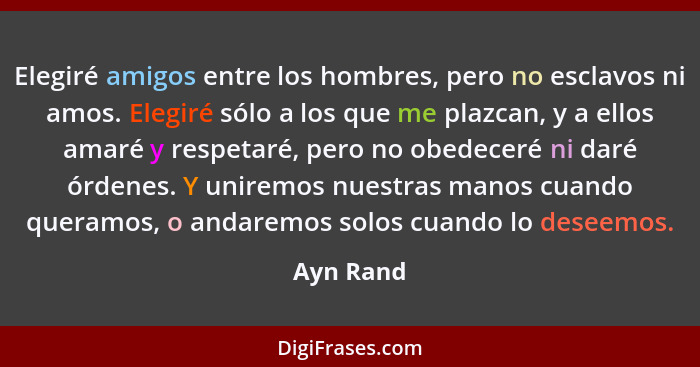 Elegiré amigos entre los hombres, pero no esclavos ni amos. Elegiré sólo a los que me plazcan, y a ellos amaré y respetaré, pero no obedece... - Ayn Rand