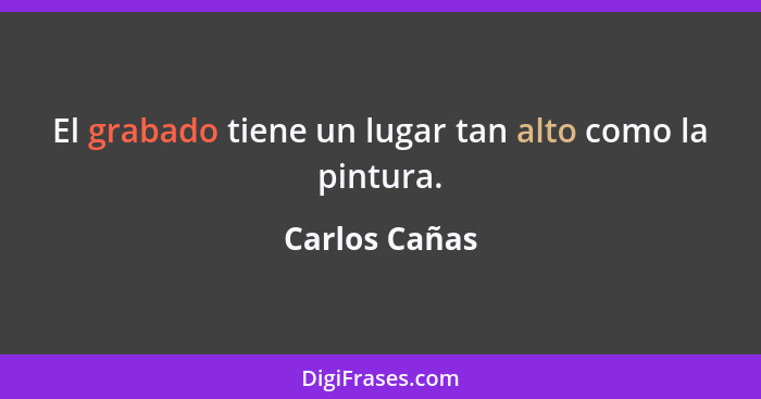 El grabado tiene un lugar tan alto como la pintura.... - Carlos Cañas